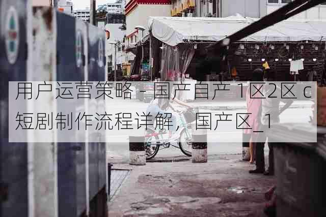 用户运营策略 - 国产自产 1区2区 c短剧制作流程详解，国产区_1